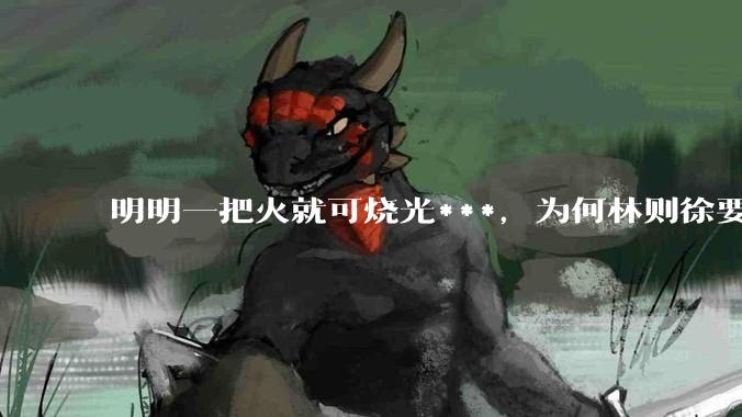明明一把火就可烧光***，为何林则徐要劳神费力用海水浸泡？